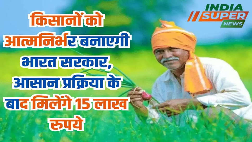 किसानों को आत्मनिर्भर बनाएगी भारत सरकार, आसान प्रक्रिया के बाद मिलेंगे 15 लाख रुपये