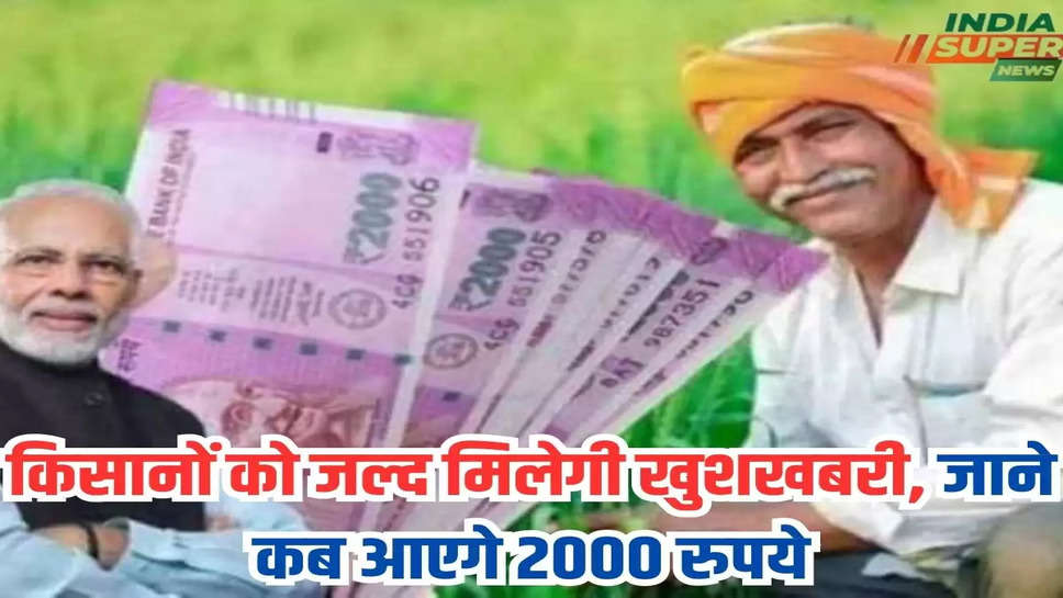 किसानों को जल्द मिलेगी खुशखबरी, जाने कब आएगे 2000 रुपये 