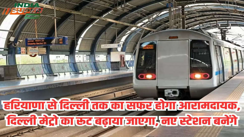 हरियाणा से दिल्ली तक का सफर होगा आरामदायक, दिल्ली मेट्रो का रूट बढ़ाया जाएगा, नए स्टेशन बनेंगे